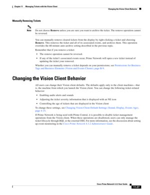 Page 263  
11-27
Cisco Prime Network 4.3.2 User Guide
Chapter 11      Managing Tickets with the Vision Client
  Changing the Vision Client Behavior
Manually Removing Tickets
NoteDo not choose Remove unless you are sure you want to archive the ticket. The remove operation cannot 
be reversed.
You can manually remove cleared tickets from the display by right-clicking a ticket and choosing 
Remove. This removes the ticket and all of its associated events, and archives them. This operation 
overrides the 60-minute...