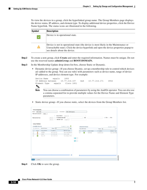 Page 28 
3-18
Cisco Prime Network 4.3.2 User Guide
Chapter 3      Setting Up Change and Configuration Management
  Setting Up CCM Device Groups
To view the devices in a group, click the hyperlinked group name. The Group Members page displays 
the device status, IP address, and element type. To display additional device properties, click the Device 
Name hyperlink. The status icons are illustrated in the following.
Step 2To create a new group, click Create and enter the required information. Names must be...