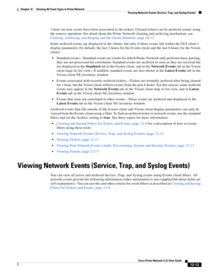 Page 277  
12-13
Cisco Prime Network 4.3.2 User Guide
Chapter 12      Viewing All Event Types in Prime Network
  Viewing Network Events (Service, Trap, and Syslog Events)
1 hour (no new events have been associated to the ticket). Cleared tickets can be archived sooner using 
the remove operation. For detail about the Prime Network clearing and archiving mechanism, see 
Clearing, Archiving, and Purging and the Oracle Database, page 10-12.
Some archived events are displayed in the clients, but only if those events...