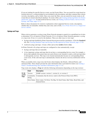 Page 279  
12-15
Cisco Prime Network 4.3.2 User Guide
Chapter 12      Viewing All Event Types in Prime Network
  Viewing Network Events (Service, Trap, and Syslog Events)
If you are looking for specific Service events, use the Events filters. You can search for events based on 
location (devices), a string included (or not included) in the description, and other common filter criteria 
(severity, description, and so forth). Once you create the filter, you can search for recent events or all 
events that are...