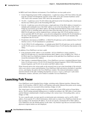 Page 286  
13-2
Cisco Prime Network 4.3.2 User Guide
Chapter 13      Finding Available Network Paths Using PathTracer
  Launching Path Tracer
In MPLS and Carrier Ethernet environments, Cisco PathTracer can trace paths across: 
Carrier Supporting Carrier (CSC) configurations—A path trace along a CSC flow follows the path 
from the customer CE through the customer carrier VPN, across the customer backbone carrier 
VPN, back to the customer carrier VPN, and to the destination CE.
VLANs—A path trace across VLANs...