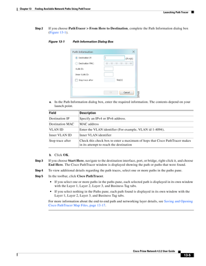 Page 289  
13-5
Cisco Prime Network 4.3.2 User Guide
Chapter 13      Finding Available Network Paths Using PathTracer
  Launching Path Tracer
Step 2If you choose PathTracer > From Here to Destination, complete the Path Information dialog box 
(Figure 13-1). 
Figure 13-1 Path Information Dialog Box 
a.
In the Path Information dialog box, enter the required information. The contents depend on your 
launch point.
b.Click OK. 
Step 3If you choose Start Here, navigate to the destination interface, port, or bridge,...