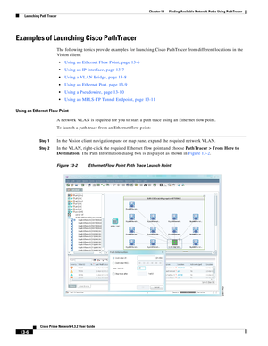 Page 290  
13-6
Cisco Prime Network 4.3.2 User Guide
Chapter 13      Finding Available Network Paths Using PathTracer
  Launching Path Tracer
Examples of Launching Cisco PathTracer 
The following topics provide examples for launching Cisco PathTracer from different locations in the 
Vision client: 
Using an Ethernet Flow Point, page 13-6
Using an IP Interface, page 13-7
Using a VLAN Bridge, page 13-8
Using an Ethernet Port, page 13-9
Using a Pseudowire, page 13-10
Using an MPLS-TP Tunnel Endpoint, page 13-11...