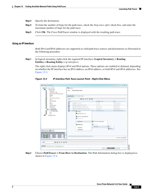 Page 291  
13-7
Cisco Prime Network 4.3.2 User Guide
Chapter 13      Finding Available Network Paths Using PathTracer
  Launching Path Tracer
Step 3Specify the destination. 
Step 4To limit the number of hops for the path trace, check the Stop trace after check box, and enter the 
maximum number of hops for the path trace.
Step 5Click OK. The Cisco PathTracer window is displayed with the resulting path trace.
Using an IP Interface
Both IPv4 and IPv6 addresses are supported as valid path trace sources and...