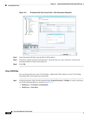 Page 292  
13-8
Cisco Prime Network 4.3.2 User Guide
Chapter 13      Finding Available Network Paths Using PathTracer
  Launching Path Tracer
Figure 13-4 IP Interface Path Trace Launch Point - Path Information Dialog Box
Step 3
In the Destination IP field, enter the IPv4 or IPv6 address. 
Step 4To limit the number of hops for the path trace, check the Stop trace after check box, and enter the 
maximum number of hops for the path trace.
Step 5Click OK. 
Using a VLAN Bridge
You can launch path traces from VLAN...