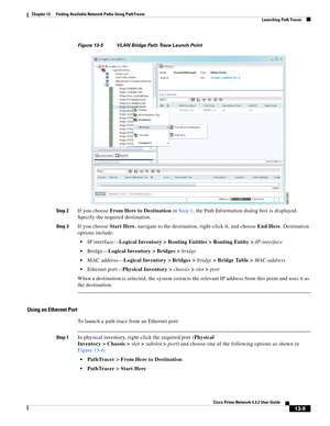 Page 293  
13-9
Cisco Prime Network 4.3.2 User Guide
Chapter 13      Finding Available Network Paths Using PathTracer
  Launching Path Tracer
Figure 13-5 VLAN Bridge Path Trace Launch Point
Step 2
If you choose From Here to Destination in Step 1, the Path Information dialog box is displayed. 
Specify the required destination.
Step 3If you choose Start Here, navigate to the destination, right-click it, and choose End Here. Destination 
options include: 
IP interface—Logical Inventory > Routing Entities > Routing...