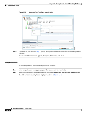 Page 294  
13-10
Cisco Prime Network 4.3.2 User Guide
Chapter 13      Finding Available Network Paths Using PathTracer
  Launching Path Tracer
Figure 13-6 Ethernet Port Path Trace Launch Point 
Step 2
Depending on your choice in Step 1, specify the required destination information or select the path trace 
endpoint. 
The Cisco PathTracer window appears, displaying the resulting path trace.
Using a Pseudowire
To launch a path trace from a network pseudowire endpoint: 
Step 1In the navigation pane or map pane,...