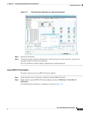 Page 295  
13-11
Cisco Prime Network 4.3.2 User Guide
Chapter 13      Finding Available Network Paths Using PathTracer
  Launching Path Tracer
Figure 13-7 Path Information Dialog Box for a Network Pseudowire
Step 3
Specify the destination. 
Step 4To limit the number of hops for the path trace, check the Stop trace after check box, and enter the 
maximum number of hops for the path trace.
The Cisco PathTracer window appears, displaying the resulting path trace.
Using an MPLS-TP Tunnel Endpoint
To launch a path...