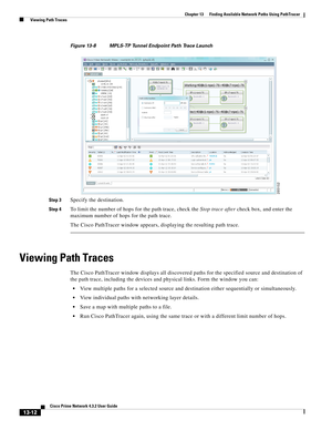 Page 296  
13-12
Cisco Prime Network 4.3.2 User Guide
Chapter 13      Finding Available Network Paths Using PathTracer
  Viewing Path Traces
Figure 13-8 MPLS-TP Tunnel Endpoint Path Trace Launch
Step 3
Specify the destination. 
Step 4To limit the number of hops for the path trace, check the Stop trace after check box, and enter the 
maximum number of hops for the path trace.
The Cisco PathTracer window appears, displaying the resulting path trace.
Viewing Path Traces
The Cisco PathTracer window displays all...