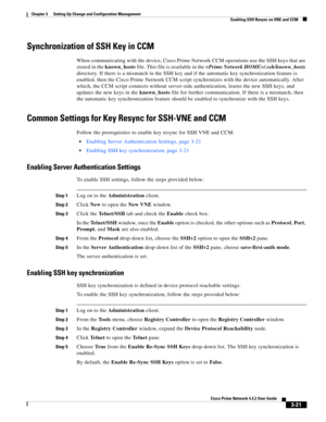 Page 31 
3-21
Cisco Prime Network 4.3.2 User Guide
Chapter 3      Setting Up Change and Configuration Management
  Enabling SSH Resync on VNE and CCM
Synchronization of SSH Key in CCM
When communicating with the device, Cisco Prime Network CCM operations use the SSH keys that are 
stored in the known_hosts file. This file is available in the /.ssh/known_hosts 
directory. If there is a mismatch in the SSH key and if the automatic key synchronization feature is 
enabled, then the Cisco Prime Network CCM script...