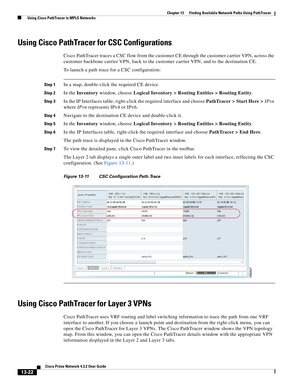 Page 306  
13-22
Cisco Prime Network 4.3.2 User Guide
Chapter 13      Finding Available Network Paths Using PathTracer
  Using Cisco PathTracer in MPLS Networks
Using Cisco PathTracer for CSC Configurations
Cisco PathTracer traces a CSC flow from the customer CE through the customer carrier VPN, across the 
customer backbone carrier VPN, back to the customer carrier VPN, and to the destination CE. 
To launch a path trace for a CSC configuration: 
Step 1In a map, double-click the required CE device.
Step 2In the...