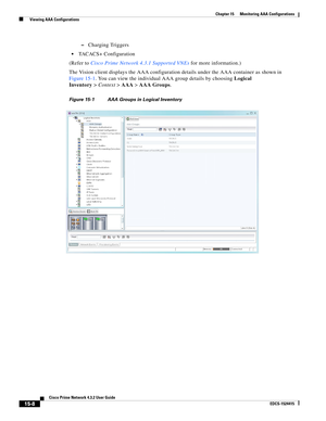 Page 322  
15-8
Cisco Prime Network 4.3.2 User Guide
EDCS-1524415
Chapter 15      Monitoring AAA Configurations
  Viewing AAA Configurations
–Charging Triggers
TACACS+ Configuration
(Refer to Cisco Prime Network 4.3.1 Supported VNEs for more information.)
The Vision client displays the AAA configuration details under the AAA container as shown in 
Figure 15-1. You can view the individual AAA group details by choosing Logical 
Inventory>Context>AAA>AAA Groups.
Figure 15-1 AAA Groups in Logical Inventory 