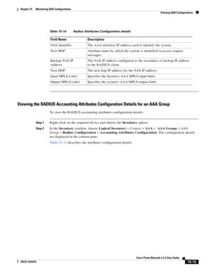 Page 329  
15-15
Cisco Prime Network 4.3.2 User Guide
EDCS-1524415
Chapter 15      Monitoring AAA Configurations
  Viewing AAA Configurations
Viewing the RADIUS Accounting Attributes Configuration Details for an AAA Group
To view the RADIUS accounting attributes configuration details:
Step 1Right-click on the required device and choose the Inventory option. 
Step 2In the Inventory window, choose Logical Inventory>Context>AAA> AAA Groups>AAA 
Group>Radius Configuration>Accounting Attributes Configuration. The...