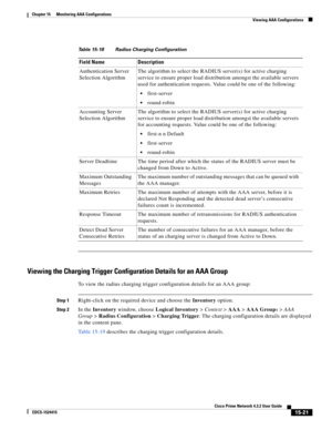 Page 335  
15-21
Cisco Prime Network 4.3.2 User Guide
EDCS-1524415
Chapter 15      Monitoring AAA Configurations
  Viewing AAA Configurations
Viewing the Charging Trigger Configuration Details for an AAA Group
To view the radius charging trigger configuration details for an AAA group:
Step 1Right-click on the required device and choose the Inventory option. 
Step 2In the Inventory window, choose Logical Inventory>Context>AAA>AAA Groups>AAA 
Group>Radius Configuration>Charging Trigger. The charging configuration...