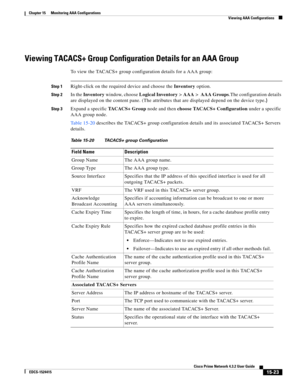 Page 337  
15-23
Cisco Prime Network 4.3.2 User Guide
EDCS-1524415
Chapter 15      Monitoring AAA Configurations
  Viewing AAA Configurations
Viewing TACACS+ Group Configuration Details for an AAA Group
To view the TACACS+ group configuration details for a AAA group:
Step 1Right-click on the required device and choose the Inventory option. 
Step 2In the Inventory window, choose Logical Inventory>AAA> AAA Groups.The configuration details 
are displayed on the content pane. (The attributes that are displayed...