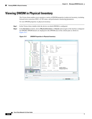 Page 340  
16-2
Cisco Prime Network 4.3.2 User Guide
Chapter 16      Managing DWDM Networks
  Viewing DWDM in Physical Inventory
Viewing DWDM in Physical Inventory
The Vision client enables you to monitor a variety of DWDM properties in physical inventory, including 
forward error correction (FEC), G.709 status, and performance monitoring parameters. 
To view DWDM properties in physical inventory: 
Step 1In the Vision client, double-click the device on which DWDM is configured. 
Step 2In the Inventory window,...