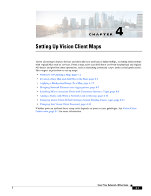 Page 35CH A P T E R
  
4-1
Cisco Prime Network 4.3.2 User Guide
4
Setting Up Vision Client Maps
Vision client maps display devices and their physical and logical relationships, including relationships 
with logical NEs such as services. From a map, users can drill down into both the physical and logical 
NE details and perform other operations, such as launching command scripts and external applications. 
These topics explain how to set up maps:
Workflow for Creating a Map, page 4-2
Creating a New Map and Add...