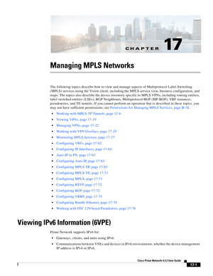 Page 357CH A P T E R
  
17-1
Cisco Prime Network 4.3.2 User Guide
17
Managing MPLS Networks
The following topics describe how to view and manage aspects of Multiprotocol Label Switching 
(MPLS) services using the Vision client, including the MPLS service view, business configuration, and 
maps. The topics also describe the device inventory specific to MPLS VPNs, including routing entities, 
label switched entities (LSEs), BGP Neighbours, Multiprotocol BGP (MP-BGP), VRF instances, 
pseudowires, and TE tunnels. If...