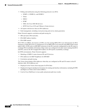 Page 358  
17-2
Cisco Prime Network 4.3.2 User Guide
Chapter 17      Managing MPLS Networks
  Viewing IPv6 Information (6VPE)
Polling and notification using the following protocols over IPv6:
–SNMP v1, SNMPv2c, and SNMPv3
–Te l n e t
–SSHv2
–ICMP
–XML (for Cisco IOS XR devices)
–HTTP (for Cisco UCS and VMware vCenter devices)
All reports with devices that use IPv6 addresses. 
Fault management, including event processing and service alarm generation. 
Prime Network supports correlation and path tracing for:
6PE...