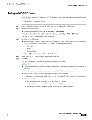 Page 363  
17-7
Cisco Prime Network 4.3.2 User Guide
Chapter 17      Managing MPLS Networks
  Working with MPLS-TP Tunnels
Adding an MPLS-TP Tunnel
Prime Network automatically discovers MPLS-TP tunnels, endpoints, and midpoints and enables you to 
add MPLP-TP tunnels to maps. 
To add an MPLS-TP tunnel to a map: 
Step 1In the Vision client, display the map to which you want to add the MPLS-TP tunnel.
Step 2Do either of the following:
From the File menu, choose Add to Map > MPLS-TP Tunnel.
In the main toolbar,...