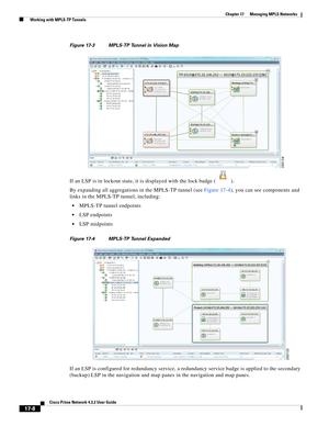 Page 364  
17-8
Cisco Prime Network 4.3.2 User Guide
Chapter 17      Managing MPLS Networks
  Working with MPLS-TP Tunnels
Figure 17-3 MPLS-TP Tunnel in Vision Map
If an LSP is in lockout state, it is displayed with the lock badge ( ). 
By expanding all aggregations in the MPLS-TP tunnel (see Figure 17-4), you can see components and 
links in the MPLS-TP tunnel, including: 
MPLS-TP tunnel endpoints
LSP endpoints
LSP midpoints
Figure 17-4 MPLS-TP Tunnel Expanded
If an LSP is configured for redundancy service, a...