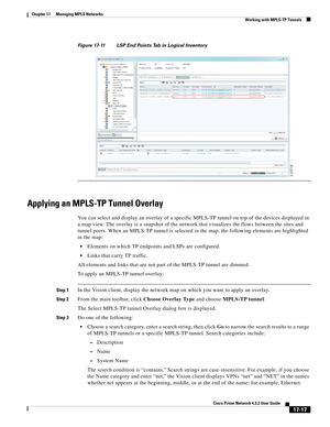 Page 373  
17-17
Cisco Prime Network 4.3.2 User Guide
Chapter 17      Managing MPLS Networks
  Working with MPLS-TP Tunnels
Figure 17-11 LSP End Points Tab in Logical Inventory
Applying an MPLS-TP Tunnel Overlay
You can select and display an overlay of a specific MPLS-TP tunnel on top of the devices displayed in 
a map view. The overlay is a snapshot of the network that visualizes the flows between the sites and 
tunnel peers. When an MPLS-TP tunnel is selected in the map, the following elements are highlighted...