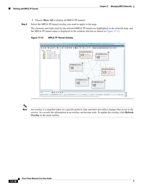 Page 374  
17-18
Cisco Prime Network 4.3.2 User Guide
Chapter 17      Managing MPLS Networks
  Working with MPLS-TP Tunnels
Choose Show All to display all MPLS-TP tunnels. 
Step 4Select the MPLS-TP tunnel overlay you want to apply to the map. 
The elements and links used by the selected MPLS-TP tunnel are highlighted in the network map, and 
the MPLS-TP tunnel name is displayed in the window title bar as shown in Figure 17-12. 
Figure 17-12 MPLS-TP Tunnel Overlay
NoteAn overlay is a snapshot taken at a specific...