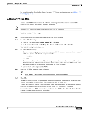 Page 379  
17-23
Cisco Prime Network 4.3.2 User Guide
Chapter 17      Managing MPLS Networks
  Managing VPNs
For more information about loading the newly created VPN in the service view map, see Adding a VPN 
to a Map, page 17-23.
Adding a VPN to a Map
You can add a VPN to a map view if the VPN was previously created by a user or discovered by 
Prime Network and are not currently displayed in the map. 
NoteAdding a VPN affects other users if they are working with the same map. 
To add an existing VPN to a map:...