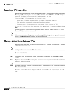 Page 380  
17-24
Cisco Prime Network 4.3.2 User Guide
Chapter 17      Managing MPLS Networks
  Managing VPNs
Removing a VPN from a Map
You can remove one or more VPNs from the current active map. This change does not affect other maps. 
Removing a VPN from a map does not remove it from the Prime Network database. The VPN will appear 
in the Add VPN dialog box, so you can add it back to the map at any time.
When removing VPNs from maps, keep the following in mind:
Removing a VPN affects other users if they are...