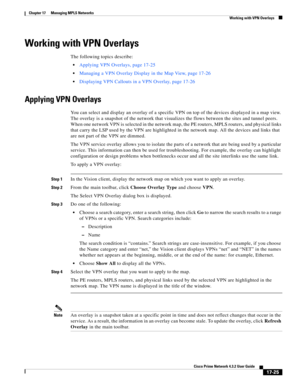 Page 381  
17-25
Cisco Prime Network 4.3.2 User Guide
Chapter 17      Managing MPLS Networks
  Working with VPN Overlays
Working with VPN Overlays
The following topics describe:
Applying VPN Overlays, page 17-25
Managing a VPN Overlay Display in the Map View, page 17-26
Displaying VPN Callouts in a VPN Overlay, page 17-26
Applying VPN Overlays
You can select and display an overlay of a specific VPN on top of the devices displayed in a map view. 
The overlay is a snapshot of the network that visualizes the flows...