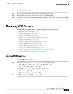 Page 383  
17-27
Cisco Prime Network 4.3.2 User Guide
Chapter 17      Managing MPLS Networks
  Monitoring MPLS Services
To display or hide the callouts:
Step 1In the Vision client window, display the map view with the VPN overlay.
Step 2Right-click the required link in the map view and choose Show Callouts.
Step 3To hide the callouts, right-click the link in the map view that is displaying the callouts and choose Hide 
Callouts.
Monitoring MPLS Services
The following topics provide details for viewing MPLS...