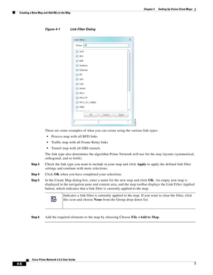 Page 40  
4-6
Cisco Prime Network 4.3.2 User Guide
Chapter 4      Setting Up Vision Client Maps
  Creating a New Map and Add NEs to the Map
Figure 4-1 Link Filter Dialog
These are some examples of what you can create using the various link types:
Process map with all BFD links
Traffic map with all Frame Relay links
Tunnel map with all GRE tunnels
The link type also determines the algorithm Prime Network will use for the may layouts (symmetrical, 
orthogonal, and so forth).
Step 3Check the link type you want to...