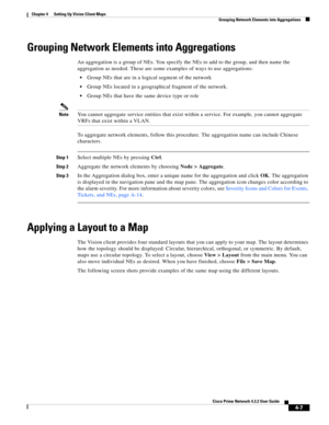 Page 41  
4-7
Cisco Prime Network 4.3.2 User Guide
Chapter 4      Setting Up Vision Client Maps
  Grouping Network Elements into Aggregations
Grouping Network Elements into Aggregations
An aggregation is a group of NEs. You specify the NEs to add to the group, and then name the 
aggregation as needed. These are some examples of ways to use aggregations:
Group NEs that are in a logical segment of the network
Group NEs located in a geographical fragment of the network.
Group NEs that have the same device type or...