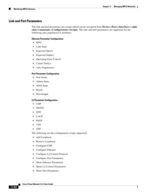 Page 410  
17-54
Cisco Prime Network 4.3.2 User Guide
Chapter 17      Managing MPLS Networks
  Monitoring MPLS Services
Link and Port Parameters
The link and port parameters are scripts which can be navigated from Device->Port->Interface-> right 
click Commands->Configuration->Scripts. The link and port parameters are supported for the 
following auto populated UI attributes:
Ethernet Parameter Configuration
MTU
Link State
Expected Speed
Expected Duplex
Operating Flow Control
Carrier Delays
Auto Negotiation
Port...