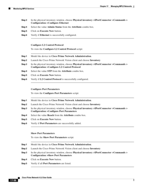 Page 412  
17-56
Cisco Prime Network 4.3.2 User Guide
Chapter 17      Managing MPLS Networks
  Monitoring MPLS Services
Step 3In the physical inventory window, choose Physical inventory >IPortConnector >Commands > 
Configuration >Configure Ethernet
Step 4Select the value Admin Status from the Attribute combo box.
Step 5Click on Execute Now button.
Step 6Ve r i f y  i f  Ethernet is successfully configured.
Configure L2 Control Protocol
To  v i e w  t h e  Configure L2 Control Protocol script:
Step 1Model the...