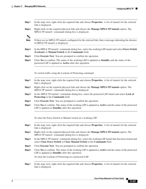 Page 423  
17-67
Cisco Prime Network 4.3.2 User Guide
Chapter 17      Managing MPLS Networks
  Configuring MPLS-TP
Step 1In the map view, right-click the required link and choose Properties. A list of tunnels for the selected 
link is displayed. 
Step 2Right-click on the required physical link and choose the Manage MPLS-TP tunnels option. The 
MPLS-TP tunnels’ commands dialog box is displayed. 
NoteIf there are no MPLS-TP tunnels configured for the selected link, then a message indicating the absence 
of MPLS-TP...