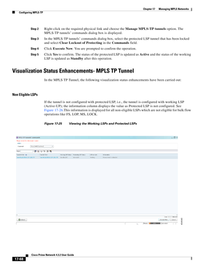 Page 424  
17-68
Cisco Prime Network 4.3.2 User Guide
Chapter 17      Managing MPLS Networks
  Configuring MPLS-TP
Step 2Right-click on the required physical link and choose the Manage MPLS-TP tunnels option. The 
MPLS-TP tunnels’ commands dialog box is displayed. 
Step 3In the MPLS-TP tunnels’ commands dialog box, select the protected LSP tunnel that has been locked 
and select Clear Lockout of Protecting in the Commands field. 
Step 4Click Execute Now. You are prompted to confirm the operation.
Step 5Click Ye...