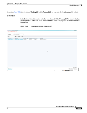 Page 425  
17-69
Cisco Prime Network 4.3.2 User Guide
Chapter 17      Managing MPLS Networks
  Configuring MPLS-TP
In the above Figure 17-25, both the status of Working LSP and the Protected LSP are in up state. So, the Information field is blank.
Lockout State
In the Lockout State, information value has been changed. If the Wo r k i n g  L S P is down, it displays 
Working LSP is Locked Out. If the Protected LSP is down, it displays that the Protected LSP is 
Locked Out
Figure 17-26 Viewing the Lockout States...