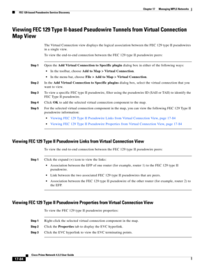 Page 440  
17-84
Cisco Prime Network 4.3.2 User Guide
Chapter 17      Managing MPLS Networks
  FEC 129-based Pseudowire Service Discovery
Viewing FEC 129 Type II-based Pseudowire Tunnels from Virtual Connection 
Map View 
The Virtual Connection view displays the logical association between the FEC 129 type II pseudowires 
in a single view. 
To view the end-to-end connection between the FEC 129 type II pseudowire peers:
Step 1Open the Add Virtual Connection to Specific plugin dialog box in either of the following...