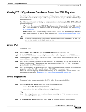 Page 441  
17-85
Cisco Prime Network 4.3.2 User Guide
Chapter 17      Managing MPLS Networks
  FEC 129-based Pseudowire Service Discovery
Viewing FEC 129 Type I-based Pseudowire Tunnel from VPLS Map view
The FEC 129 Type I pseudowires are associated to VFIs, which in turn are associated to PBB bridges 
(that is VFIs are attached to B-bridges, and B-bridges are attached to I-bridges on both the FEC 129 Type 
I pseudowire peers). 
The following services help in viewing the components involved in forming the FEC...