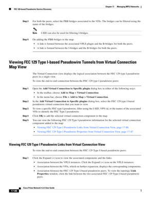 Page 442  
17-86
Cisco Prime Network 4.3.2 User Guide
Chapter 17      Managing MPLS Networks
  FEC 129-based Pseudowire Service Discovery
Step 3For both the peers, select the PBB bridges associated to the VFIs. The bridges can be filtered using the 
name of the bridges.
NoteI-SID can also be used for filtering I-bridges. 
Step 4On adding the PBB-bridges to the map: 
A link is formed between the associated VPLS plugin and the B-bridges for both the peers.
A link is formed between the I-bridges and the B-bridges...