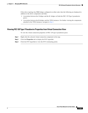 Page 443  
17-87
Cisco Prime Network 4.3.2 User Guide
Chapter 17      Managing MPLS Networks
  FEC 129-based Pseudowire Service Discovery
If the above topology has PBB bridges configured on either ends, then the following are displayed in 
addition to the above components and links:
Association between the I-bridges and the B- bridges (of both the FEC 129 Type I pseudowire 
peers).
Association between the B-bridges and the VPLS instances. For further viewing the components 
attached to the VPLS instances,...