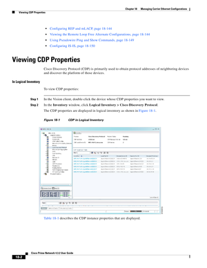 Page 446  
18-2
Cisco Prime Network 4.3.2 User Guide
Chapter 18      Managing Carrier Ethernet Configurations
  Viewing CDP Properties
Configuring REP and mLACP, page 18-144
Viewing the Remote Loop Free Alternate Configurations, page 18-144
Using Pseudowire Ping and Show Commands, page 18-149
Configuring IS-IS, page 18-150 
Viewing CDP Properties
Cisco Discovery Protocol (CDP) is primarily used to obtain protocol addresses of neighboring devices 
and discover the platform of those devices. 
In Logical Inventory...