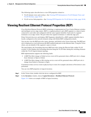 Page 453  
18-9
Cisco Prime Network 4.3.2 User Guide
Chapter 18      Managing Carrier Ethernet Configurations
  Viewing Resilient Ethernet Protocol Properties (REP)
The following topics describe how to view STP properties related to: 
VLAN domain views and overlays—See Viewing STP Information in VLAN Domain Views and 
VLAN Overlays, page 18-83.
VLAN service link properties—See Viewing STP Properties for VLAN Service Links, page 18-84.
Viewing Resilient Ethernet Protocol Properties (REP)
Cisco Resilient Ethernet...