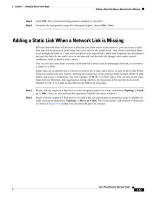 Page 47  
4-13
Cisco Prime Network 4.3.2 User Guide
Chapter 4      Setting Up Vision Client Maps
  Adding a Static Link When a Network Link is Missing
Step 4Click OK. The current map background is updated as specified. 
Step 5To retain the background image for subsequent logins, choose File > Save. 
Adding a Static Link When a Network Link is Missing
If Prime Network does not discover a link that you know exists in the network, you can create a static 
link that will be displayed in the map, but exists only at...