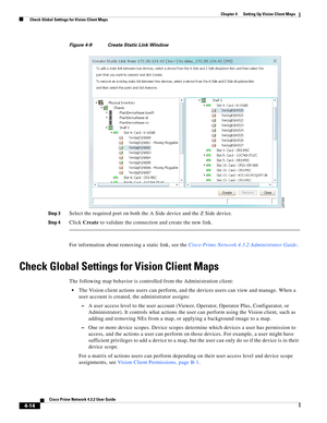 Page 48  
4-14
Cisco Prime Network 4.3.2 User Guide
Chapter 4      Setting Up Vision Client Maps
  Check Global Settings for Vision Client Maps
Figure 4-9 Create Static Link Window
Step 3
Select the required port on both the A Side device and the Z Side device.
Step 4Click Create to validate the connection and create the new link. 
For information about removing a static link, see the Cisco Prime Network 4.3.2 Administrator Guide.
Check Global Settings for Vision Client Maps
The following map behavior is...