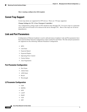 Page 472  
18-28
Cisco Prime Network 4.3.2 User Guide
Chapter 18      Managing Carrier Ethernet Configurations
  Monitoring Provider Backbone Bridges
Show running-config|section bfd-template
Cerent Trap Support
Cerent trap alarms are supported for CPT devices. There are 170 traps supported.
Change Settings in CTC (Cisco Transport Controller)
Any configurations settings made in CPT should be done through CTC. To receive traps in a particular 
server, that server IP needs to be entered in the device through CTC....