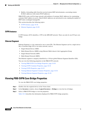 Page 474  
18-30
Cisco Prime Network 4.3.2 User Guide
Chapter 18      Managing Carrier Ethernet Configurations
  Working with PBB-EVPN
Builds a forwarding table from the received remote BGP advertisements, associating remote 
B-MAC addresses with remote PE IP addresses.
PBB-EVPN scales well for large network with millions of customer MAC addresses by constraining 
customer MAC address in access. Only B-MAC addresses are advertised in core, making the number of 
BGP routes exchanged manageable. 
This section...