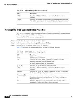 Page 486  
18-42
Cisco Prime Network 4.3.2 User Guide
Chapter 18      Managing Carrier Ethernet Configurations
  Working with PBB-VPLS
Viewing PBB-VPLS Customer Bridge Properties
The PBB-VPLS customer bridges communicates directly with the customer edge. Multiple customer 
bridges can communicate with the core bridge.
To view the PBB-VPLS customer bridge properties:
Step 1Double-click the required device in the Vision client.
Step 2In the Inventory window, choose Logical Inventory > Bridges.
Step 3Select a...