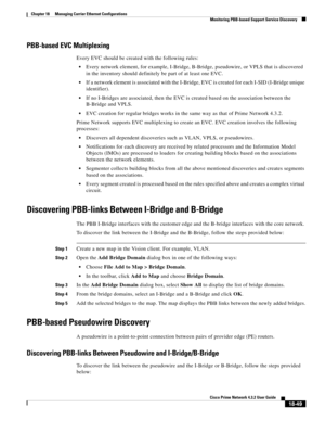 Page 493  
18-49
Cisco Prime Network 4.3.2 User Guide
Chapter 18      Managing Carrier Ethernet Configurations
  Monitoring PBB-based Support Service Discovery
PBB-based EVC Multiplexing
Every EVC should be created with the following rules:
Every network element, for example, I-Bridge, B-Bridge, pseudowire, or VPLS that is discovered 
in the inventory should definitely be part of at least one EVC.
If a network element is associated with the I-Bridge, EVC is created for each I-SID (I-Bridge unique 
identifier)....